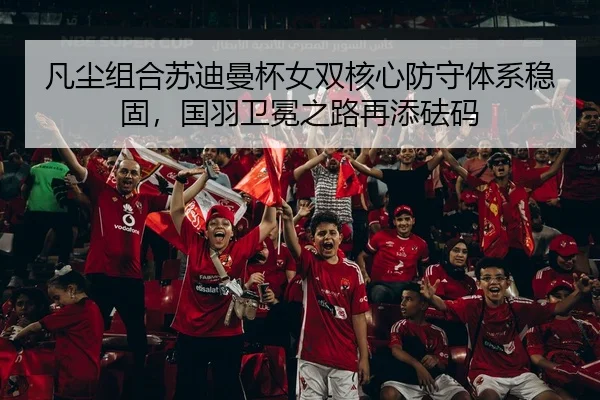 凡尘组合苏迪曼杯女双核心防守体系稳固，国羽卫冕之路再添砝码