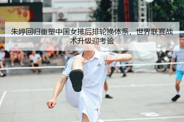 朱婷回归重塑中国女排后排轮换体系，世界联赛战术升级迎考验