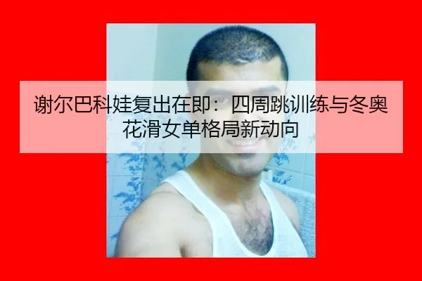 谢尔巴科娃复出在即：四周跳训练与冬奥花滑女单格局新动向