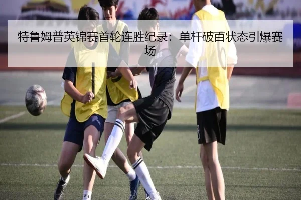 特鲁姆普英锦赛首轮连胜纪录：单杆破百状态引爆赛场